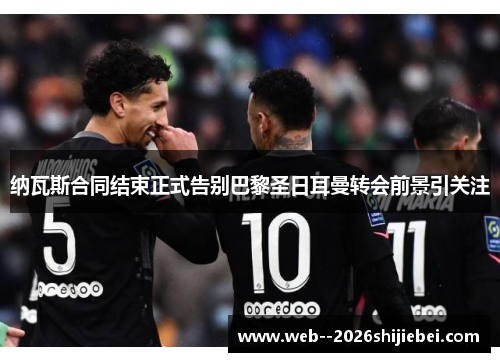 纳瓦斯合同结束正式告别巴黎圣日耳曼转会前景引关注