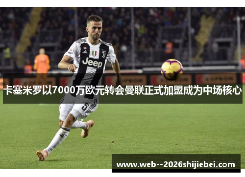 卡塞米罗以7000万欧元转会曼联正式加盟成为中场核心