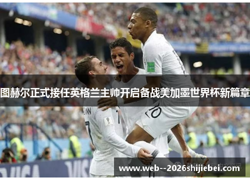 图赫尔正式接任英格兰主帅开启备战美加墨世界杯新篇章