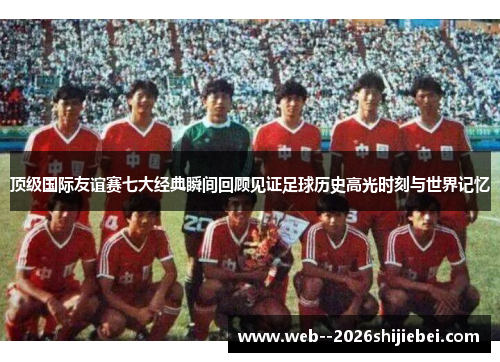 顶级国际友谊赛七大经典瞬间回顾见证足球历史高光时刻与世界记忆