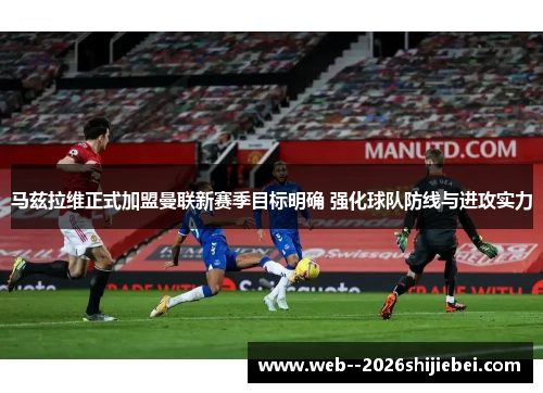 马兹拉维正式加盟曼联新赛季目标明确 强化球队防线与进攻实力