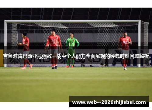 吉鲁对阵巴西亚冠强敌一战中个人能力全面展现的经典时刻回顾解析 吉鲁对阵巴西亚冠强敌一战中个人能力全面展现的经典时刻回顾解析